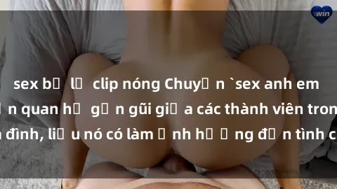 sex bị lộ clip nóng Chuyện `sex anh em ruột` - Đề cập đến quan hệ gần gũi giữa các thành viên trong gia đình, liệu nó có làm ảnh hưởng đến tình cảm gia đình hay không?
