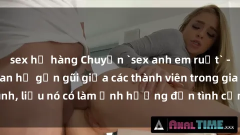sex họ hàng Chuyện `sex anh em ruột` - Đề cập đến quan hệ gần gũi giữa các thành viên trong gia đình, liệu nó có làm ảnh hưởng đến tình cảm gia đình hay không?