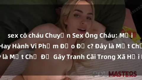sex cô cháu Chuyện Sex Ông Cháu: Mối Quan Hệ Gia Đình Hay Hành Vi Phạm Đạo Đức? Đây là Một Chủ Đề Gây Tranh Cãi Trong Xã Hội Hiện Nay.