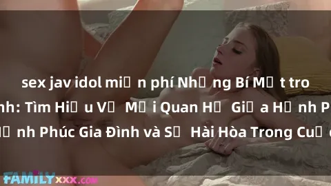sex jav idol miễn phí Những Bí Mật trong Tình Dục Gia Đình: Tìm Hiểu Về Mối Quan Hệ Giữa Hạnh Phúc Gia Đình và Sự Hài Hòa Trong Cuộc Sống Tình Dục