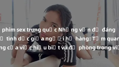 phim sex trung quốc Những vấn đề đáng quan tâm về quan hệ tình dục giữa người họ hàng: Tầm quan trọng của việc hiểu biết và đề phòng trong việc tiếp xúc trong gia đình.