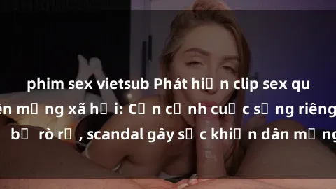phim sex vietsub Phát hiện clip sex quay lén hot nhất trên mạng xã hội: Cận cảnh cuộc sống riêng tư bị rò rỉ, scandal gây sốc khiến dân mạng không khỏi bàng hoàng