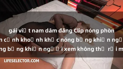 gái việt nam dâm đãng Clip nóng phòng tắm gây sốt: Cận cảnh khoảnh khắc nóng bỏng khiến người xem không thể rời mắt