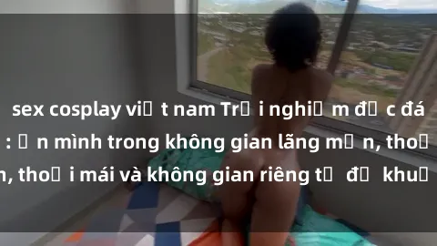 sex cosplay việt nam Trải nghiệm độc đáo tại sex nhà nghỉ: ẩn mình trong không gian lãng mạn, thoải mái và không gian riêng tư để khuấy động tình ái.