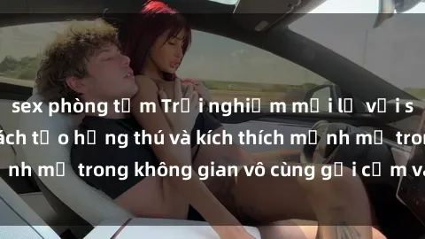 sex phòng tắm Trải nghiệm mới lạ với sex phòng tắm - Cách tạo hứng thú và kích thích mạnh mẽ trong không gian vô cùng gợi cảm và lãng mạn