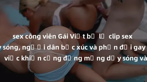 sex công viên Gái Việt bị lộ clip sex khiến dư luận dậy sóng, người dân bức xúc và phản đối gay gắt. Sự việc khiến cộng đồng mạng dậy sóng và yêu cầu xử lý nghiêm ngặt.