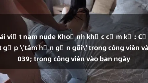 gái việt nam nude Khoảnh khắc cấm kỵ: Cặp đôi bị bắt gặp 'tâm hồn gần gũi' trong công viên vào ban ngày