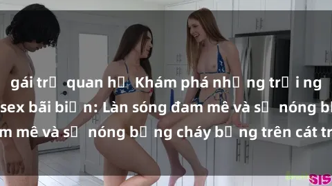 gái trẻ quan hệ Khám phá những trải nghiệm độc đáo tại sex bãi biển: Làn sóng đam mê và sự nóng bỏng cháy bỏng trên cát trắng