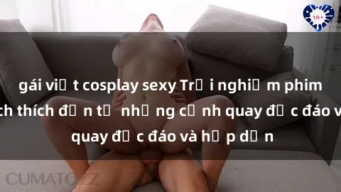 gái việt cosplay sexy Trải nghiệm phim sex : Sự kích thích đến từ những cảnh quay độc đáo và hấp dẫn