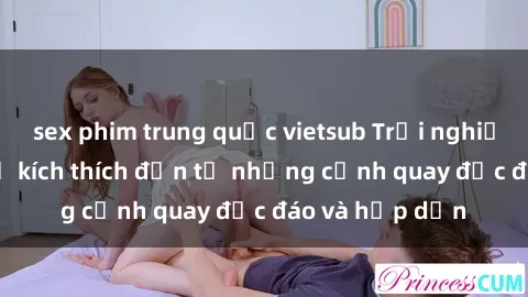 sex phim trung quốc vietsub Trải nghiệm phim sex : Sự kích thích đến từ những cảnh quay độc đáo và hấp dẫn
