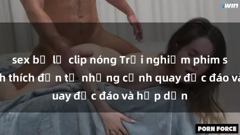 sex bị lộ clip nóng Trải nghiệm phim sex : Sự kích thích đến từ những cảnh quay độc đáo và hấp dẫn