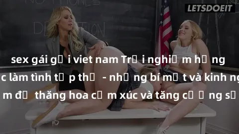 sex gái gọi viet nam Trải nghiệm hứng khởi cùng với việc làm tình tập thể - những bí mật và kinh nghiệm để thăng hoa cảm xúc và tăng cường sự gắn kết trong mối quan hệ