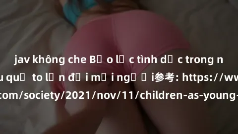 jav không che Bạo lực tình dục trong nhóm: nguy cơ và hậu quả to lớn đối mọi người参考: https://www.theguardian.com/society/2021/nov/11/children-as-young-as-four-are-being-sexually-abused-by-groups-in-u