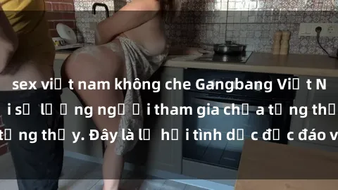 sex việt nam không che Gangbang Việt Nam: Kỷ lục mới với số lượng người tham gia chưa từng thấy. Đây là lễ hội tình dục độc đáo và gây sốc.