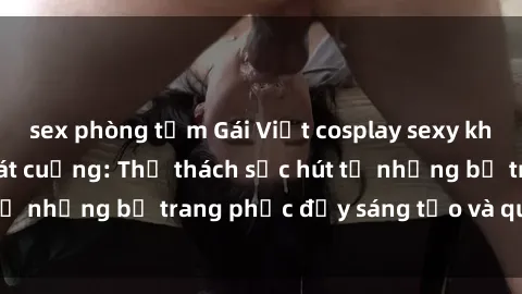 sex phòng tắm Gái Việt cosplay sexy khiến fan hâm mộ phát cuồng: Thử thách sức hút từ những bộ trang phục đầy sáng tạo và quyến rũ!
