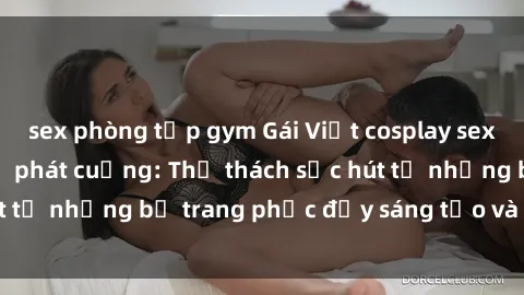 sex phòng tập gym Gái Việt cosplay sexy khiến fan hâm mộ phát cuồng: Thử thách sức hút từ những bộ trang phục đầy sáng tạo và quyến rũ!