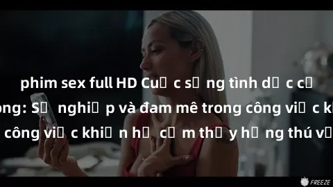phim sex full HD Cuộc sống tình dục của nhân viên văn phòng: Sự nghiệp và đam mê trong công việc khiến họ cảm thấy hứng thú với tình dục?