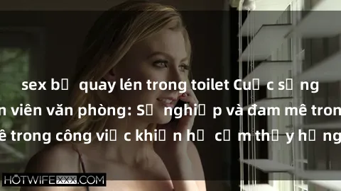sex bị quay lén trong toilet Cuộc sống tình dục của nhân viên văn phòng: Sự nghiệp và đam mê trong công việc khiến họ cảm thấy hứng thú với tình dục?