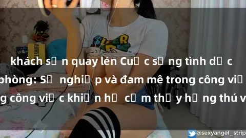 khách sạn quay lén Cuộc sống tình dục của nhân viên văn phòng: Sự nghiệp và đam mê trong công việc khiến họ cảm thấy hứng thú với tình dục?