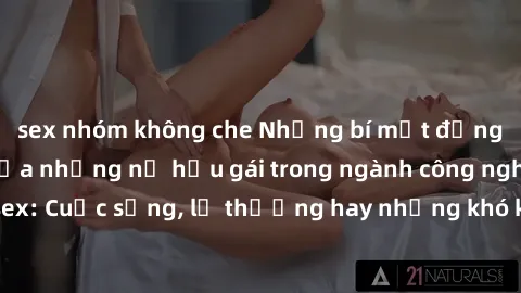 sex nhóm không che Những bí mật đằng sau cuộc sống của những nữ hầu gái trong ngành công nghiệp sex: Cuộc sống, lẽ thường hay những khó khăn mà họ phải đối mặt.