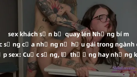sex khách sạn bị quay lén Những bí mật đằng sau cuộc sống của những nữ hầu gái trong ngành công nghiệp sex: Cuộc sống, lẽ thường hay những khó khăn mà họ phải đối mặt.
