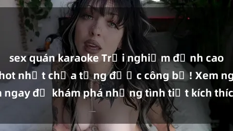sex quán karaoke Trải nghiệm đỉnh cao cùng phim sex Mỹ hot nhất chưa từng được công bố! Xem ngay để khám phá những tình tiết kích thích, cảnh nóng bỏng!