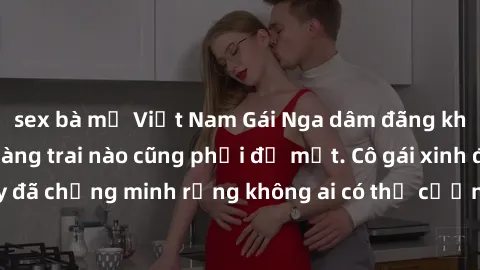 sex bà mẹ Việt Nam Gái Nga dâm đãng khiến tim bất cứ chàng trai nào cũng phải đỏ mặt. Cô gái xinh đẹp này đã chứng minh rằng không ai có thể cưỡng lại khi cô làm tình đắm say.