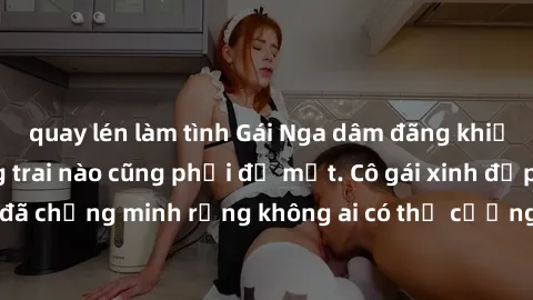 quay lén làm tình Gái Nga dâm đãng khiến tim bất cứ chàng trai nào cũng phải đỏ mặt. Cô gái xinh đẹp này đã chứng minh rằng không ai có thể cưỡng lại khi cô làm tình đắm say.