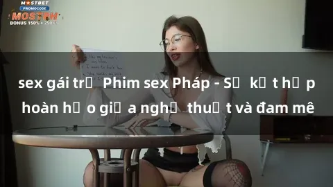 sex gái trẻ Phim sex Pháp - Sự kết hợp hoàn hảo giữa nghệ thuật và đam mê