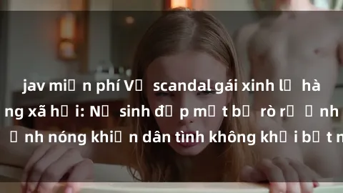 jav miễn phí Vụ scandal gái xinh lộ hàng gây sốt trên mạng xã hội: Nữ sinh đẹp mắt bị rò rỉ ảnh nóng khiến dân tình không khỏi bất ngờ và phẫn nộ!