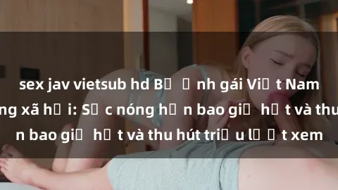 sex jav vietsub hd Bộ ảnh gái Việt Nam nude gây sốt mạng xã hội: Sắc nóng hơn bao giờ hết và thu hút triệu lượt xem