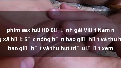 phim sex full HD Bộ ảnh gái Việt Nam nude gây sốt mạng xã hội: Sắc nóng hơn bao giờ hết và thu hút triệu lượt xem
