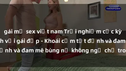 gái mỹ sex việt nam Trải nghiệm cực kỳ thú vị khi làm tình với gái đẹp - Khoái cảm tột đỉnh và đam mê bùng nổ không ngờ chỉ trong một đêm!