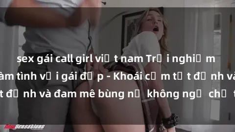 sex gái call girl việt nam Trải nghiệm cực kỳ thú vị khi làm tình với gái đẹp - Khoái cảm tột đỉnh và đam mê bùng nổ không ngờ chỉ trong một đêm!