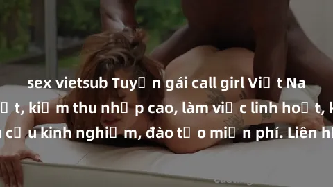 sex vietsub Tuyển gái call girl Việt Nam gợi cảm, đẹp mắt, kiếm thu nhập cao, làm việc linh hoạt, không yêu cầu kinh nghiệm, đào tạo miễn phí. Liên hệ ngay để biết thêm chi tiết!