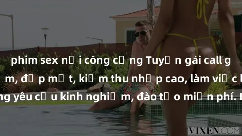 phim sex nơi công cộng Tuyển gái call girl Việt Nam gợi cảm, đẹp mắt, kiếm thu nhập cao, làm việc linh hoạt, không yêu cầu kinh nghiệm, đào tạo miễn phí. Liên hệ ngay để biết thêm chi tiết!