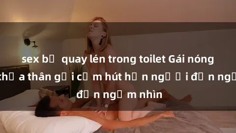 sex bị quay lén trong toilet Gái nóng bỏng khỏa thân gợi cảm hút hồn người đến ngắm nhìn