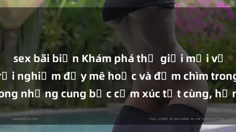 sex bãi biển Khám phá thế giới mới với sex người lớn: trải nghiệm đầy mê hoặc và đắm chìm trong những cung bậc cảm xúc tột cùng, hứng khởi và cuốn hút.