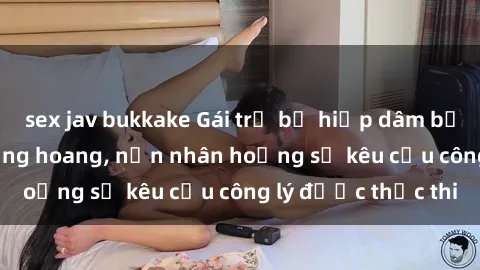 sex jav bukkake Gái trẻ bị hiếp dâm bạo lực trong khu rừng hoang, nạn nhân hoảng sợ kêu cầu công lý được thực thi