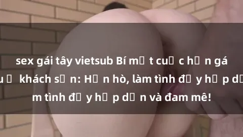 sex gái tây vietsub Bí mật cuộc hẹn gái Việt lần đầu ở khách sạn: Hẹn hò, làm tình đầy hấp dẫn và đam mê!