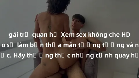 gái trẻ quan hệ Xem sex không che HD miễn phí đảm bảo sẽ làm bạn thỏa mãn tưởng tượng và nhu cầu tình dục. Hãy thưởng thức những cảnh quay hấp dẫn và mãnh liệt ngay bây giờ!