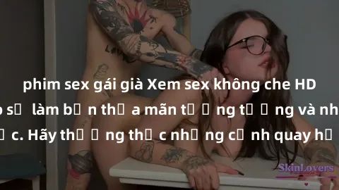 phim sex gái già Xem sex không che HD miễn phí đảm bảo sẽ làm bạn thỏa mãn tưởng tượng và nhu cầu tình dục. Hãy thưởng thức những cảnh quay hấp dẫn và mãnh liệt ngay bây giờ!