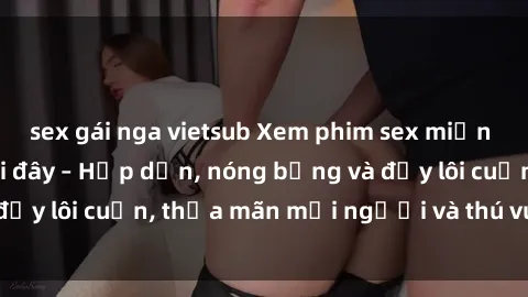 sex gái nga vietsub Xem phim sex miễn phí online ngay tại đây – Hấp dẫn, nóng bỏng và đầy lôi cuốn, thỏa mãn mọi người và thú vui của bạn!