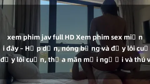 xem phim jav full HD Xem phim sex miễn phí online ngay tại đây – Hấp dẫn, nóng bỏng và đầy lôi cuốn, thỏa mãn mọi người và thú vui của bạn!