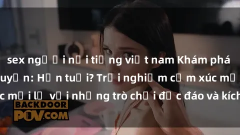 sex người nổi tiếng việt nam Khám phá thế giới sex trực tuyến: Hơn tuổi? Trải nghiệm cảm xúc mới lạ với những trò chơi độc đáo và kích thích người lớn
