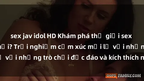 sex jav idol HD Khám phá thế giới sex trực tuyến: Hơn tuổi? Trải nghiệm cảm xúc mới lạ với những trò chơi độc đáo và kích thích người lớn