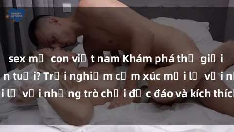 sex mẹ con việt nam Khám phá thế giới sex trực tuyến: Hơn tuổi? Trải nghiệm cảm xúc mới lạ với những trò chơi độc đáo và kích thích người lớn