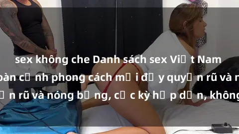 sex không che Danh sách sex Việt Nam không che - Ảnh toàn cảnh phong cách mới đầy quyến rũ và nóng bỏng, cực kỳ hấp dẫn, không thể bỏ qua!
