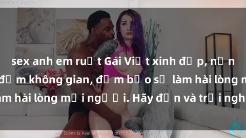 sex anh em ruột Gái Việt xinh đẹp, nồng nàn làm tình say đắm không gian, đảm bảo sẽ làm hài lòng mọi người. Hãy đến và trải nghiệm ngay!