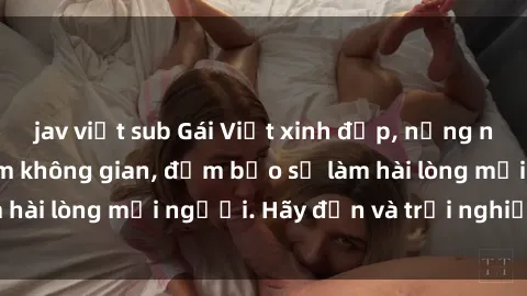 jav việt sub Gái Việt xinh đẹp, nồng nàn làm tình say đắm không gian, đảm bảo sẽ làm hài lòng mọi người. Hãy đến và trải nghiệm ngay!